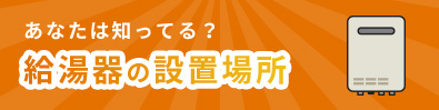 あなたは知ってる？ 給湯器の設置場所